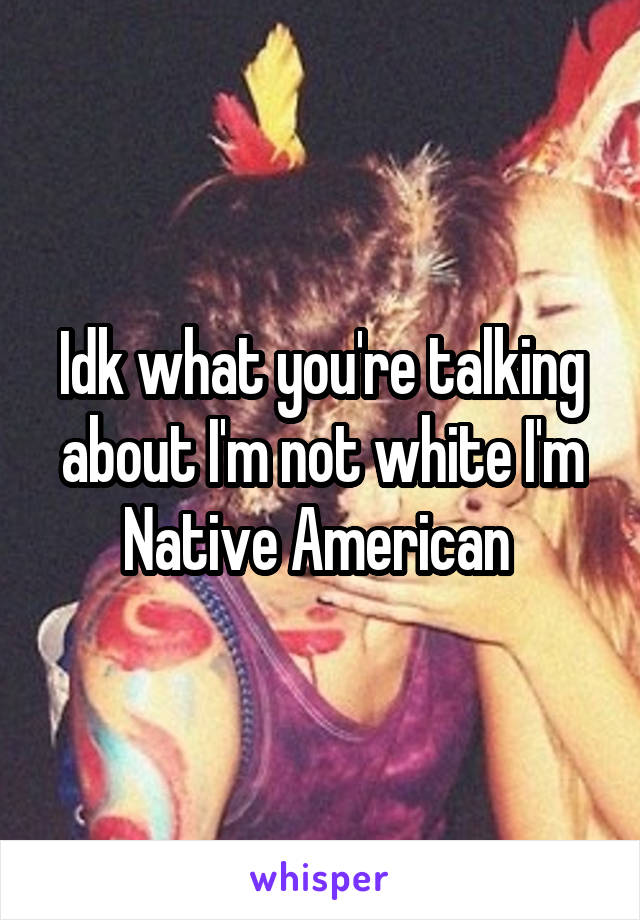 Idk what you're talking about I'm not white I'm Native American 