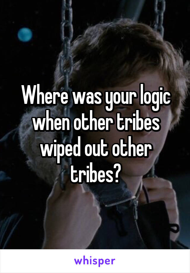 Where was your logic when other tribes wiped out other tribes?