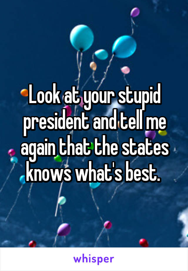 Look at your stupid president and tell me again that the states knows what's best. 