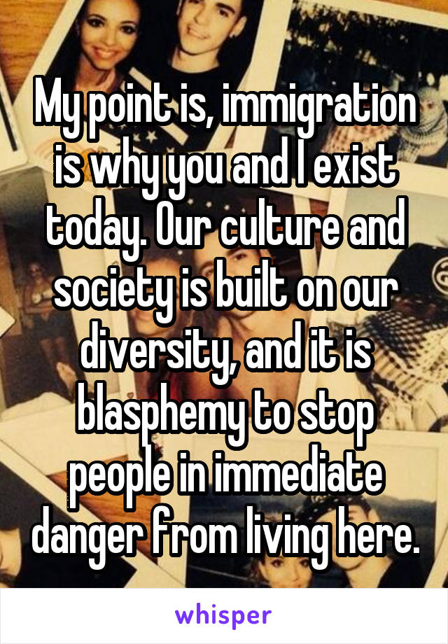 My point is, immigration is why you and I exist today. Our culture and society is built on our diversity, and it is blasphemy to stop people in immediate danger from living here.