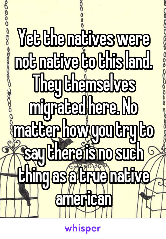 Yet the natives were not native to this land. They themselves migrated here. No matter how you try to say there is no such thing as a true native american