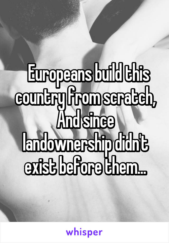   Europeans build this country from scratch, And since landownership didn't exist before them...