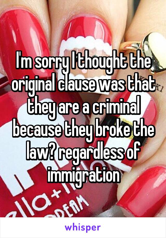 I'm sorry I thought the original clause was that they are a criminal because they broke the law? regardless of immigration