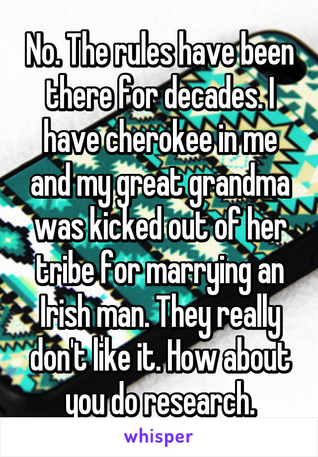 No. The rules have been there for decades. I have cherokee in me and my great grandma was kicked out of her tribe for marrying an Irish man. They really don't like it. How about you do research.