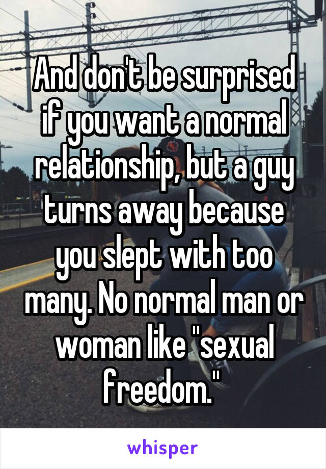 And don't be surprised if you want a normal relationship, but a guy turns away because you slept with too many. No normal man or woman like "sexual freedom." 