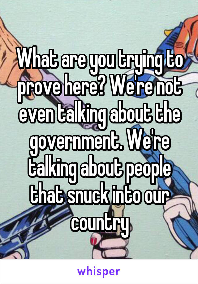 What are you trying to prove here? We're not even talking about the government. We're talking about people that snuck into our country