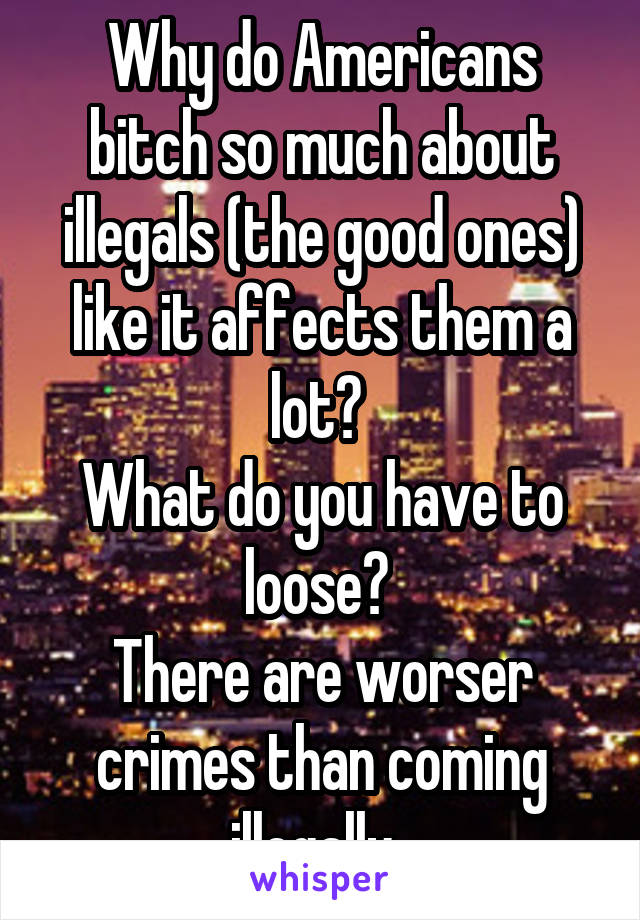 Why do Americans bitch so much about illegals (the good ones) like it affects them a lot? 
What do you have to loose? 
There are worser crimes than coming illegally. 