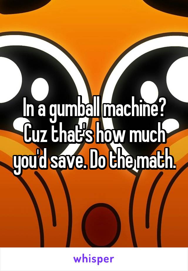 In a gumball machine? Cuz that's how much you'd save. Do the math.