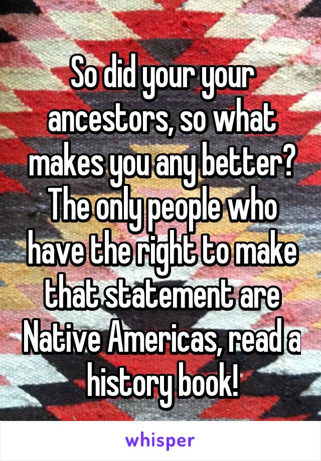 So did your your ancestors, so what makes you any better? The only people who have the right to make that statement are Native Americas, read a history book!