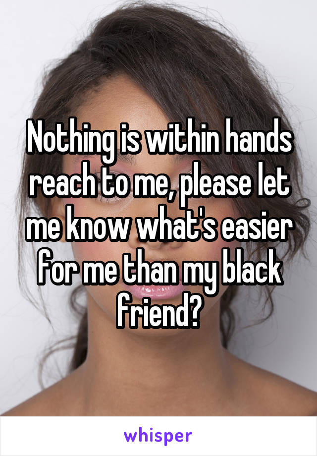 Nothing is within hands reach to me, please let me know what's easier for me than my black friend?