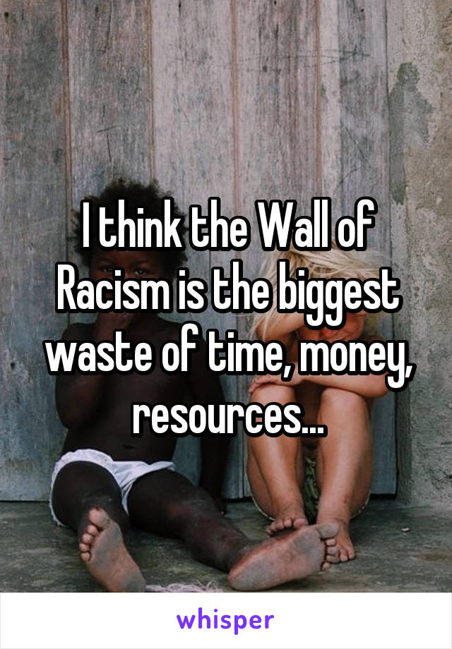 I think the Wall of Racism is the biggest waste of time, money, resources...