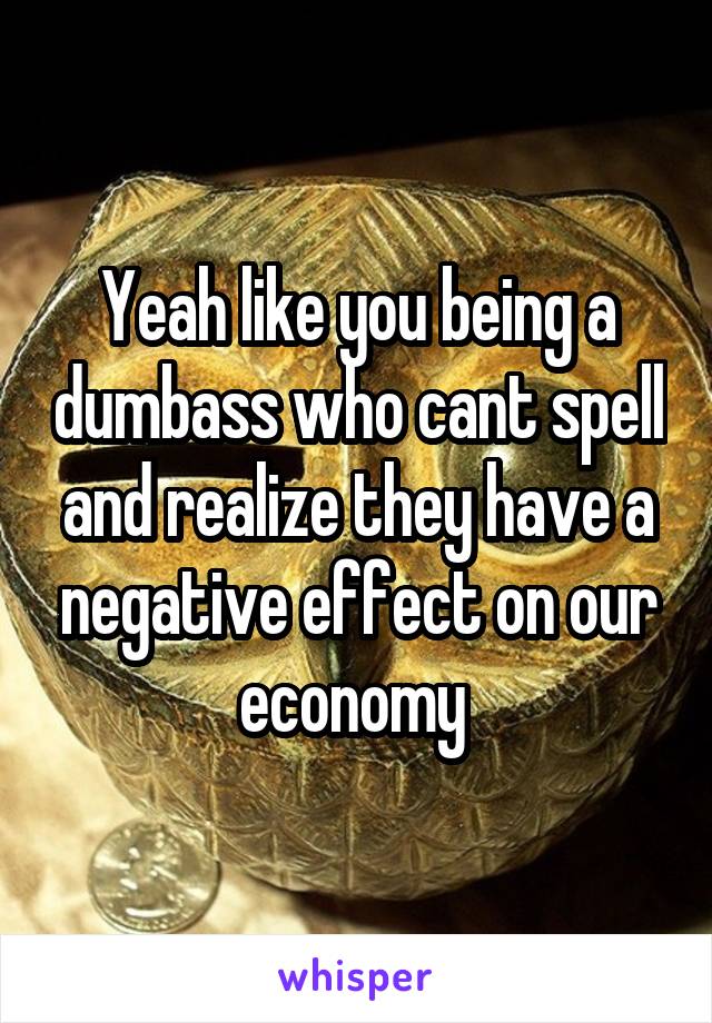 Yeah like you being a dumbass who cant spell and realize they have a negative effect on our economy 