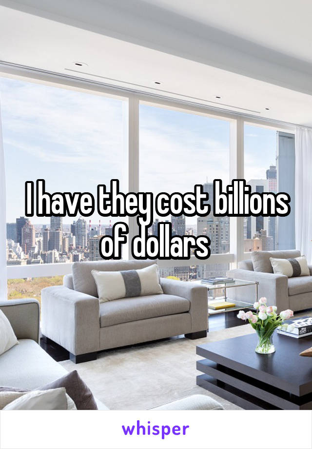 I have they cost billions of dollars 