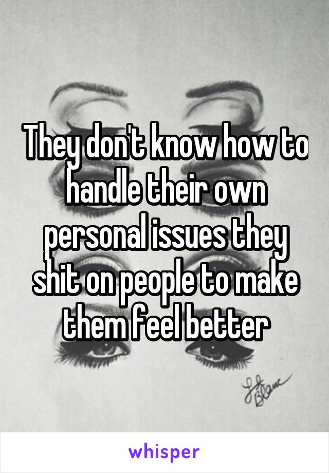 They don't know how to handle their own personal issues they shit on people to make them feel better