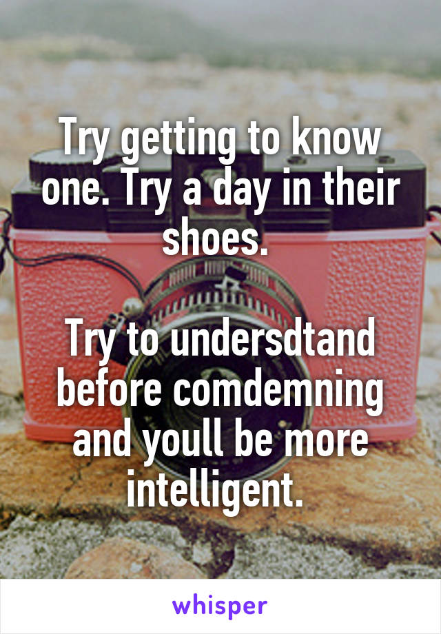 Try getting to know one. Try a day in their shoes. 

Try to undersdtand before comdemning and youll be more intelligent. 