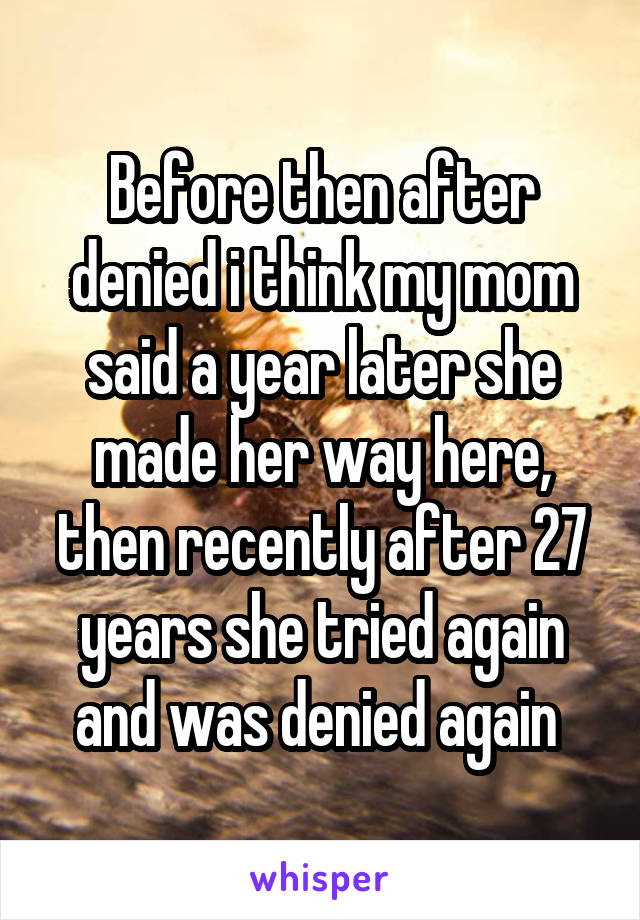 Before then after denied i think my mom said a year later she made her way here, then recently after 27 years she tried again and was denied again 