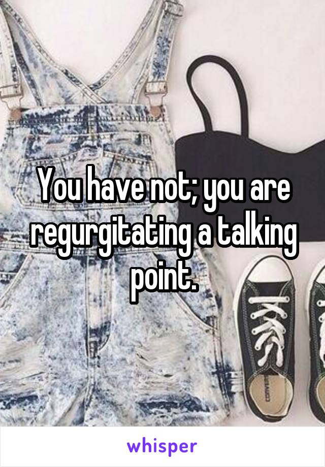 You have not; you are regurgitating a talking point.