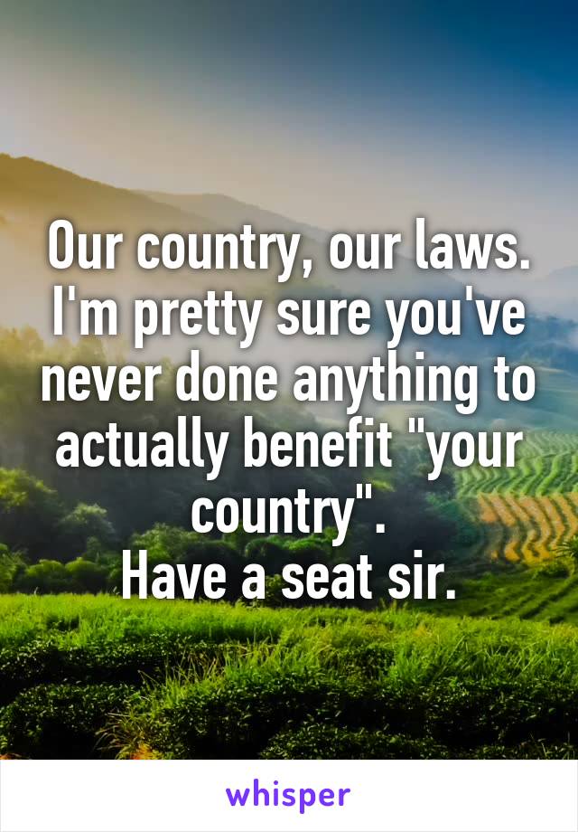 Our country, our laws.
I'm pretty sure you've never done anything to actually benefit "your country".
Have a seat sir.