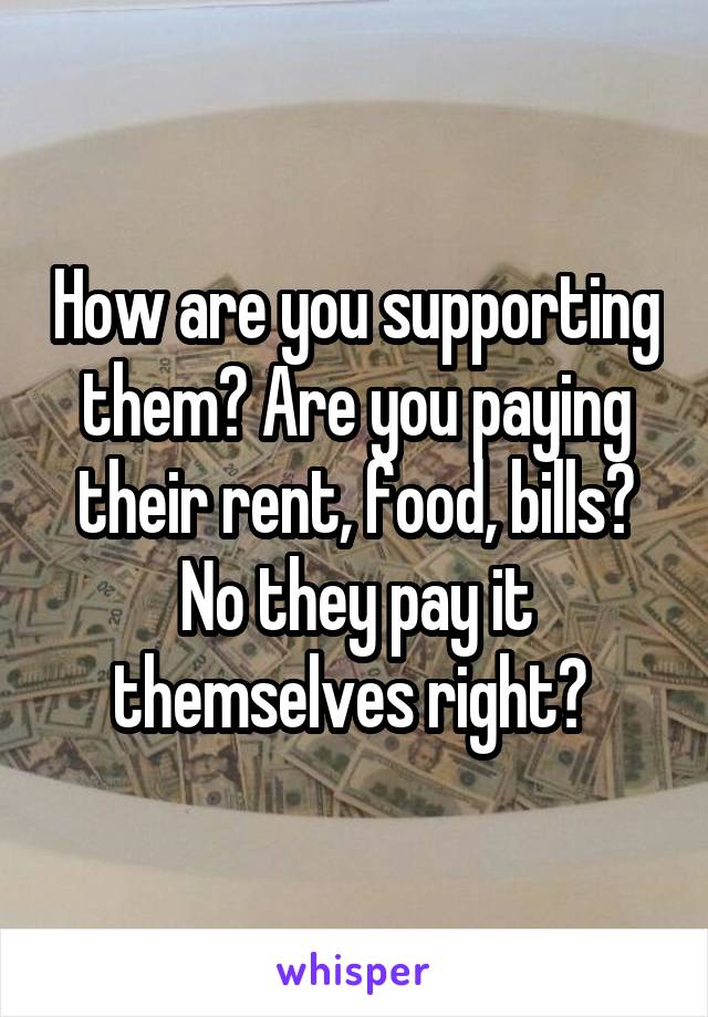 How are you supporting them? Are you paying their rent, food, bills? No they pay it themselves right? 