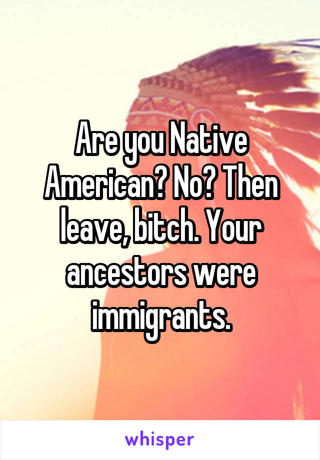 Are you Native American? No? Then leave, bitch. Your ancestors were immigrants.