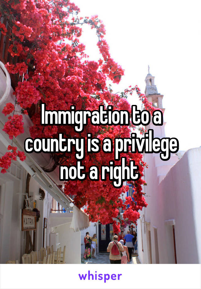 Immigration to a country is a privilege not a right 