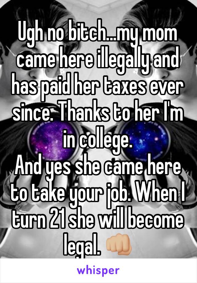 Ugh no bitch...my mom came here illegally and has paid her taxes ever since. Thanks to her I'm in college. 
And yes she came here to take your job. When I turn 21 she will become legal. 👊🏼