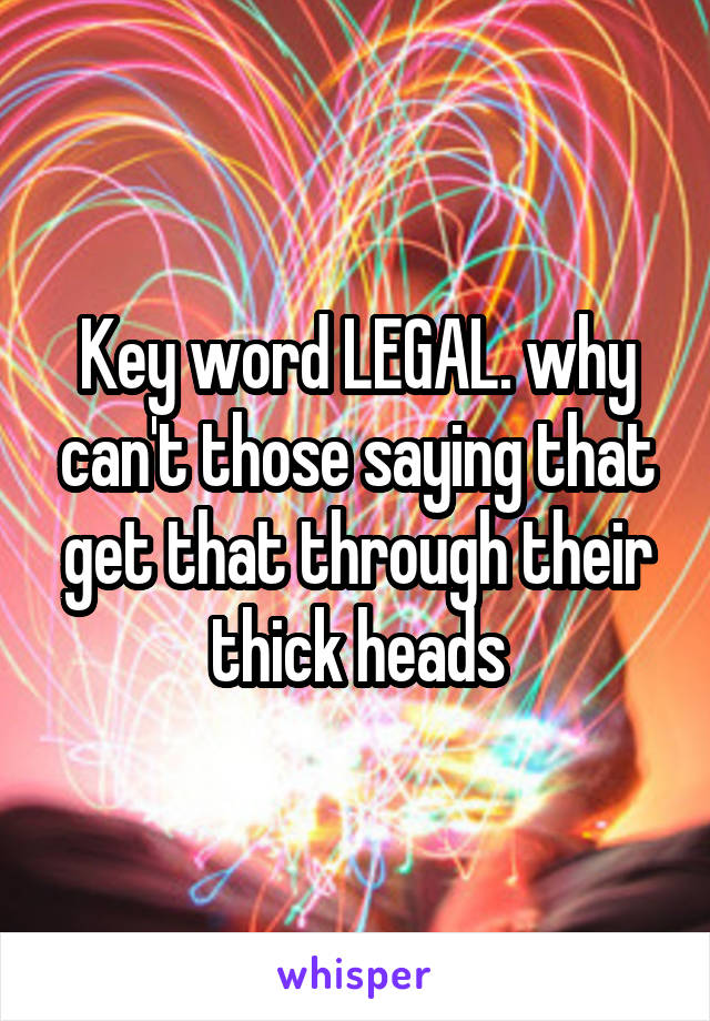 Key word LEGAL. why can't those saying that get that through their thick heads