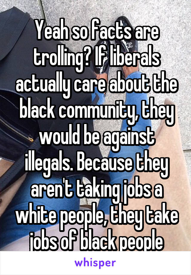 Yeah so facts are trolling? If liberals actually care about the black community, they would be against illegals. Because they aren't taking jobs a white people, they take jobs of black people