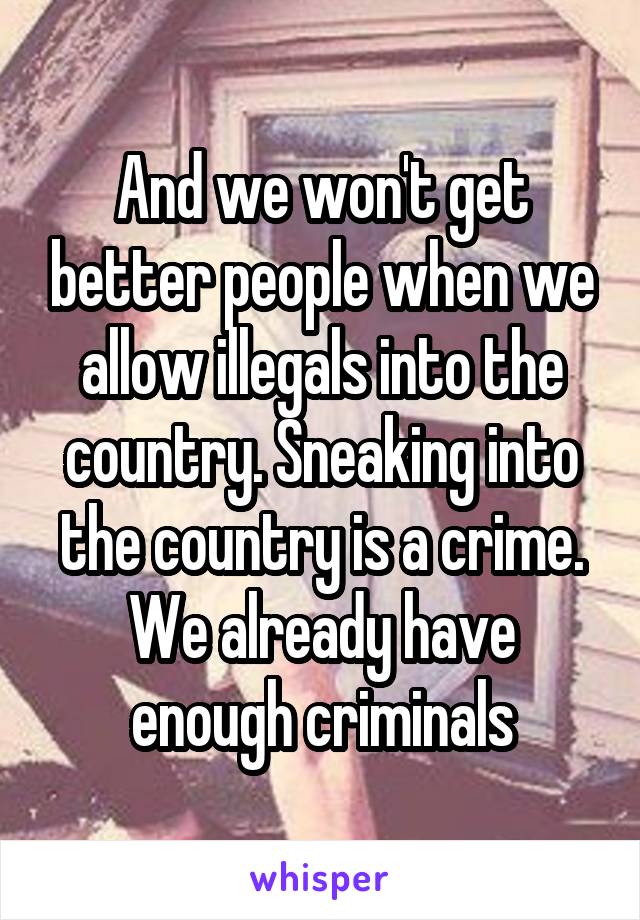 And we won't get better people when we allow illegals into the country. Sneaking into the country is a crime. We already have enough criminals