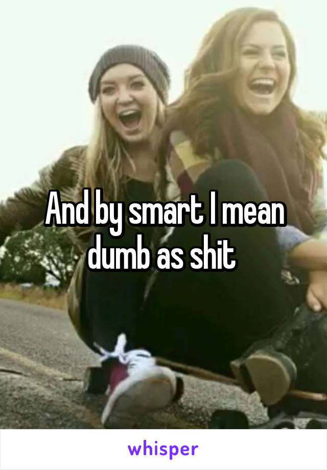 And by smart I mean dumb as shit 