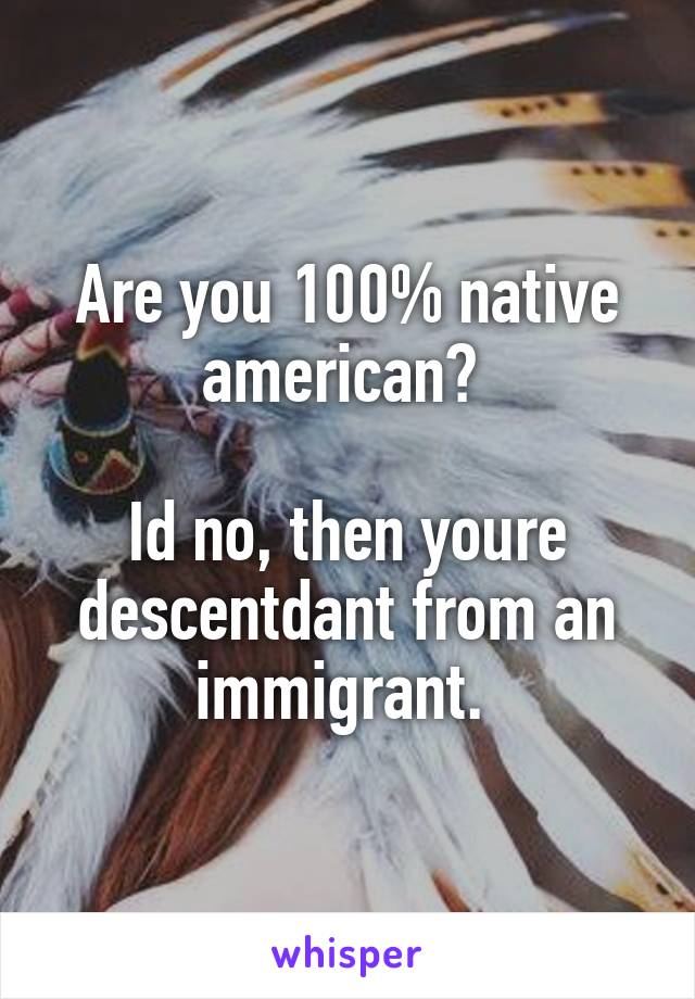 Are you 100% native american? 

Id no, then youre descentdant from an immigrant. 