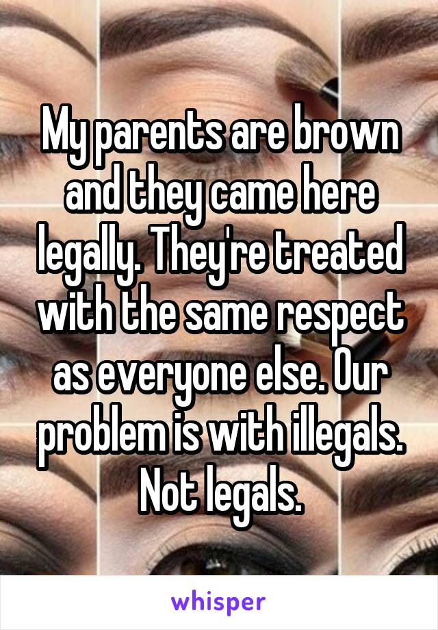 My parents are brown and they came here legally. They're treated with the same respect as everyone else. Our problem is with illegals. Not legals.