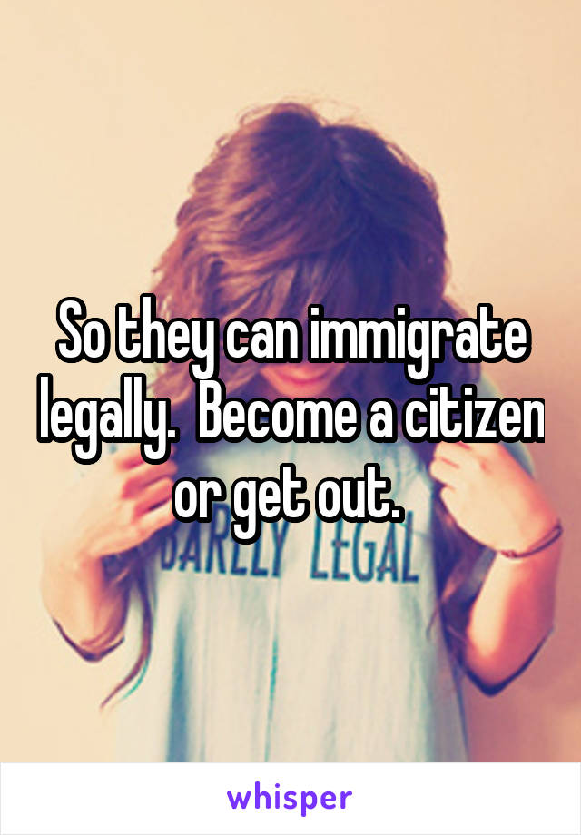 So they can immigrate legally.  Become a citizen or get out. 