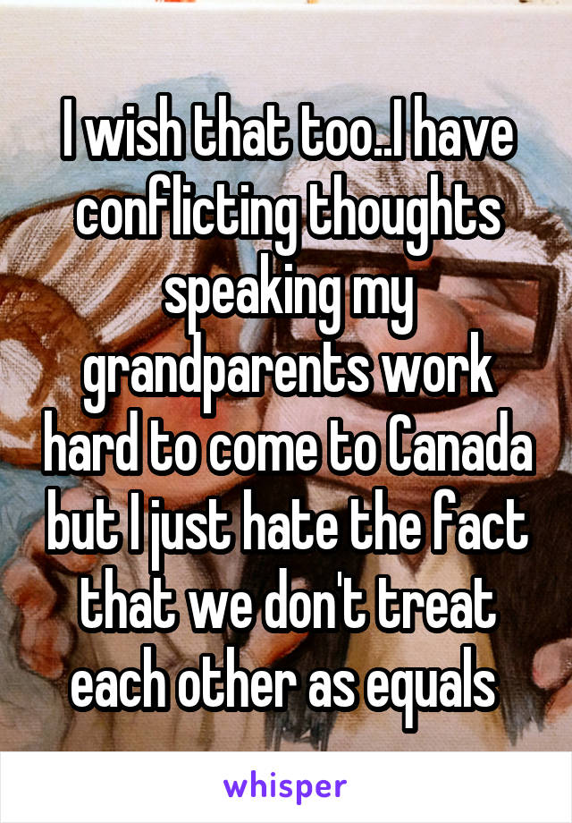 I wish that too..I have conflicting thoughts speaking my grandparents work hard to come to Canada but I just hate the fact that we don't treat each other as equals 