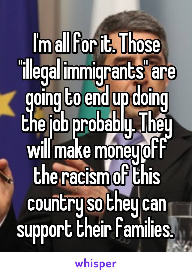 I'm all for it. Those "illegal immigrants" are going to end up doing the job probably. They will make money off the racism of this country so they can support their families. 