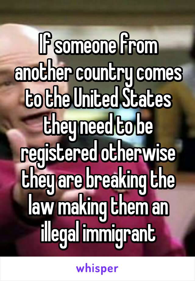 If someone from another country comes to the United States they need to be registered otherwise they are breaking the law making them an illegal immigrant