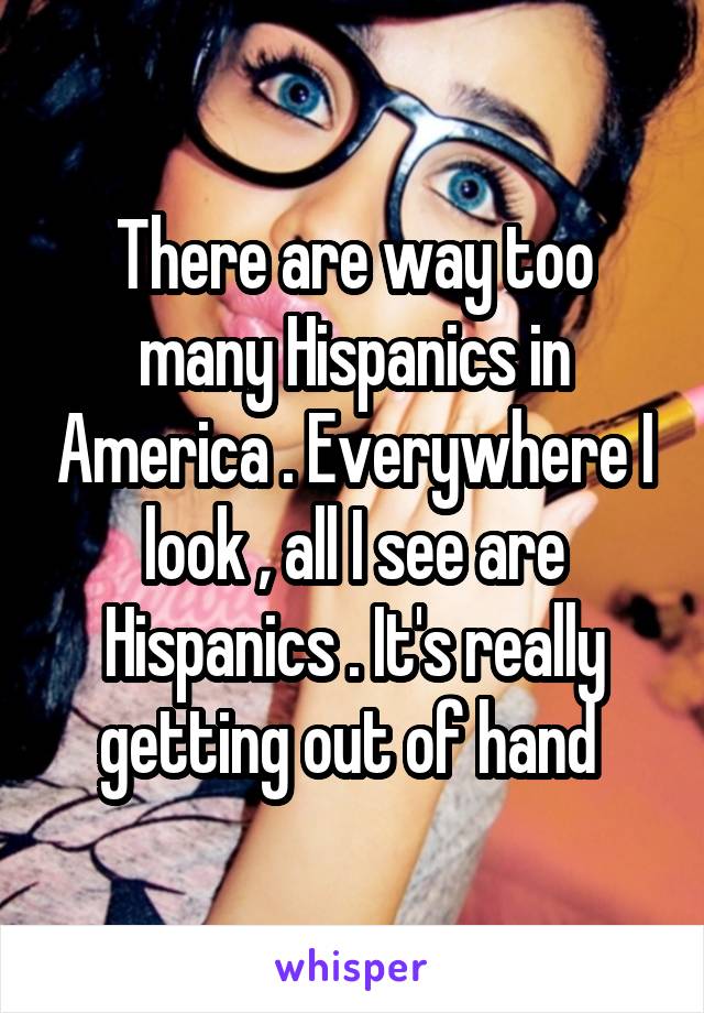 There are way too many Hispanics in America . Everywhere I look , all I see are Hispanics . It's really getting out of hand 