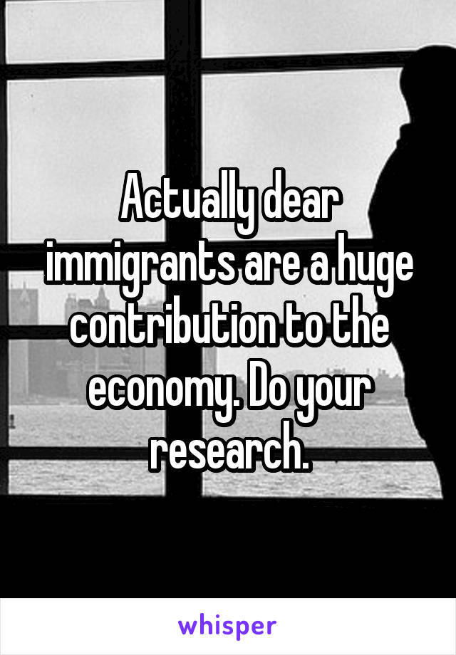 Actually dear immigrants are a huge contribution to the economy. Do your research.