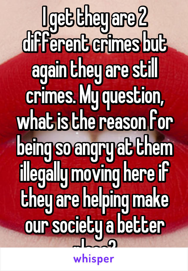 I get they are 2 different crimes but again they are still crimes. My question, what is the reason for being so angry at them illegally moving here if they are helping make our society a better place?