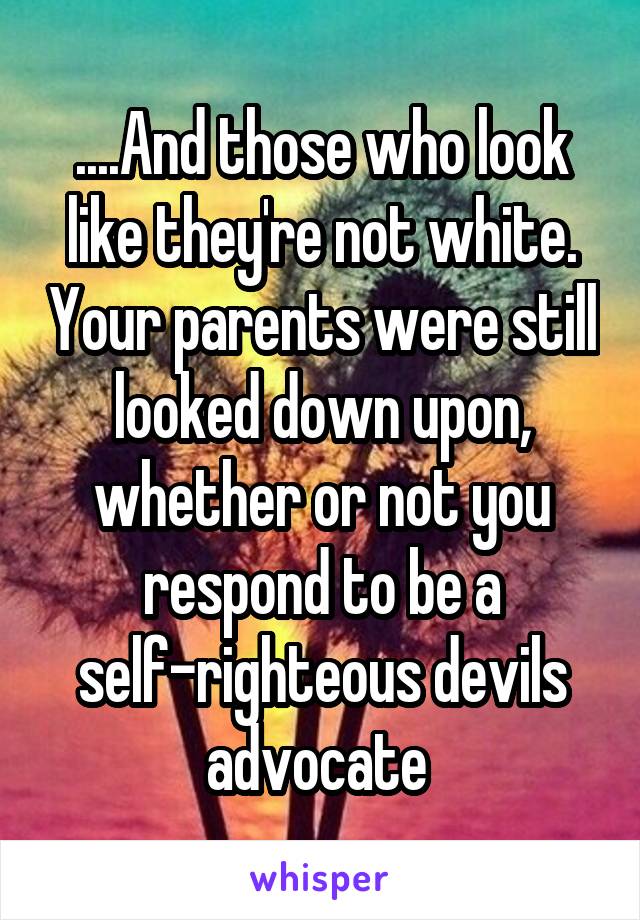 ....And those who look like they're not white. Your parents were still looked down upon, whether or not you respond to be a self-righteous devils advocate 