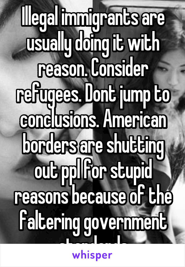 Illegal immigrants are usually doing it with reason. Consider refugees. Dont jump to conclusions. American borders are shutting out ppl for stupid reasons because of the faltering government standards