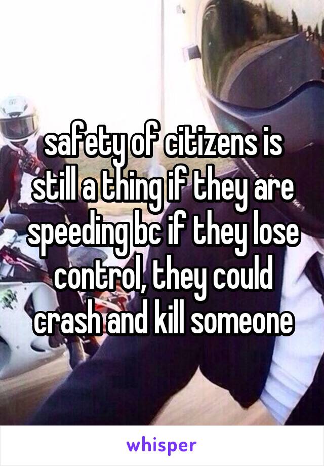 safety of citizens is still a thing if they are speeding bc if they lose control, they could crash and kill someone