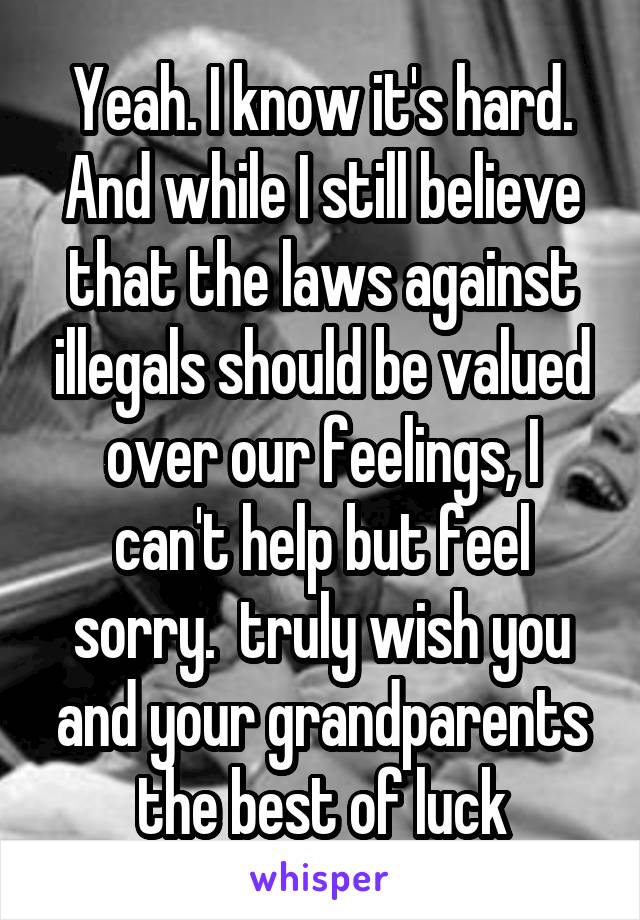 Yeah. I know it's hard. And while I still believe that the laws against illegals should be valued over our feelings, I can't help but feel sorry.  truly wish you and your grandparents the best of luck