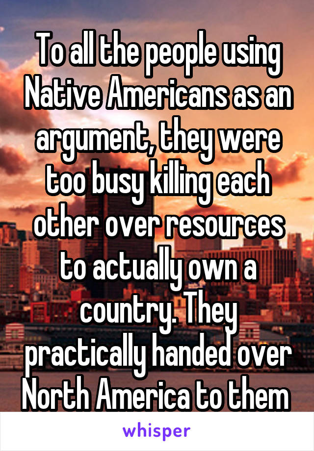 To all the people using Native Americans as an argument, they were too busy killing each other over resources to actually own a country. They practically handed over North America to them 