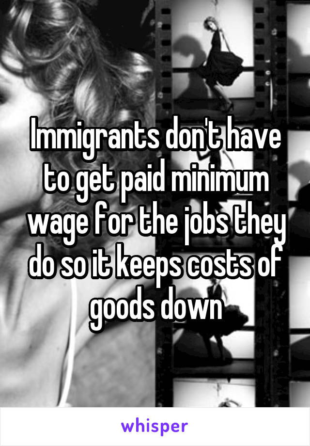 Immigrants don't have to get paid minimum wage for the jobs they do so it keeps costs of goods down