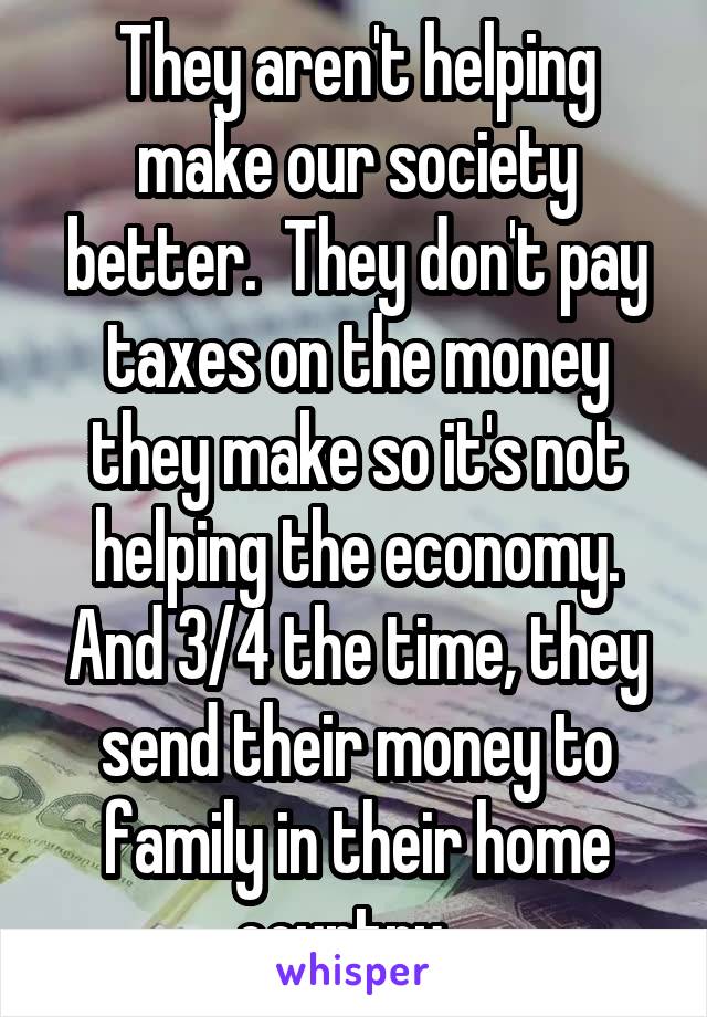 They aren't helping make our society better.  They don't pay taxes on the money they make so it's not helping the economy. And 3/4 the time, they send their money to family in their home country...