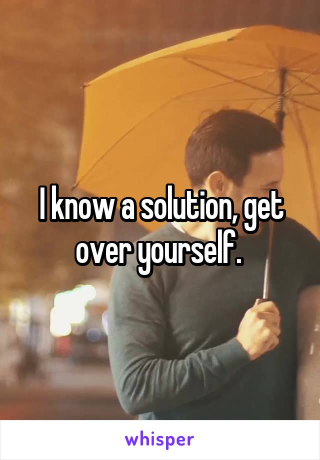 I know a solution, get over yourself. 