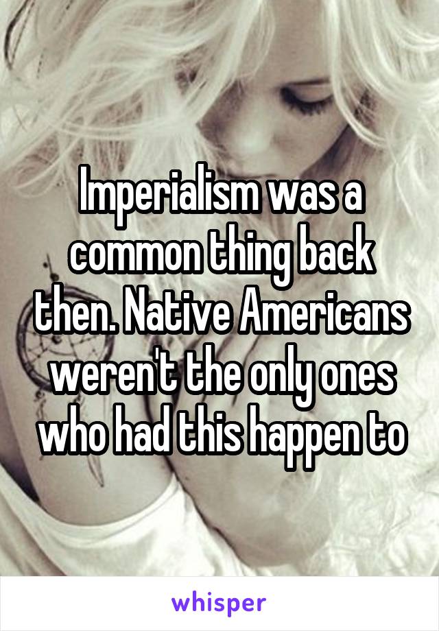 Imperialism was a common thing back then. Native Americans weren't the only ones who had this happen to