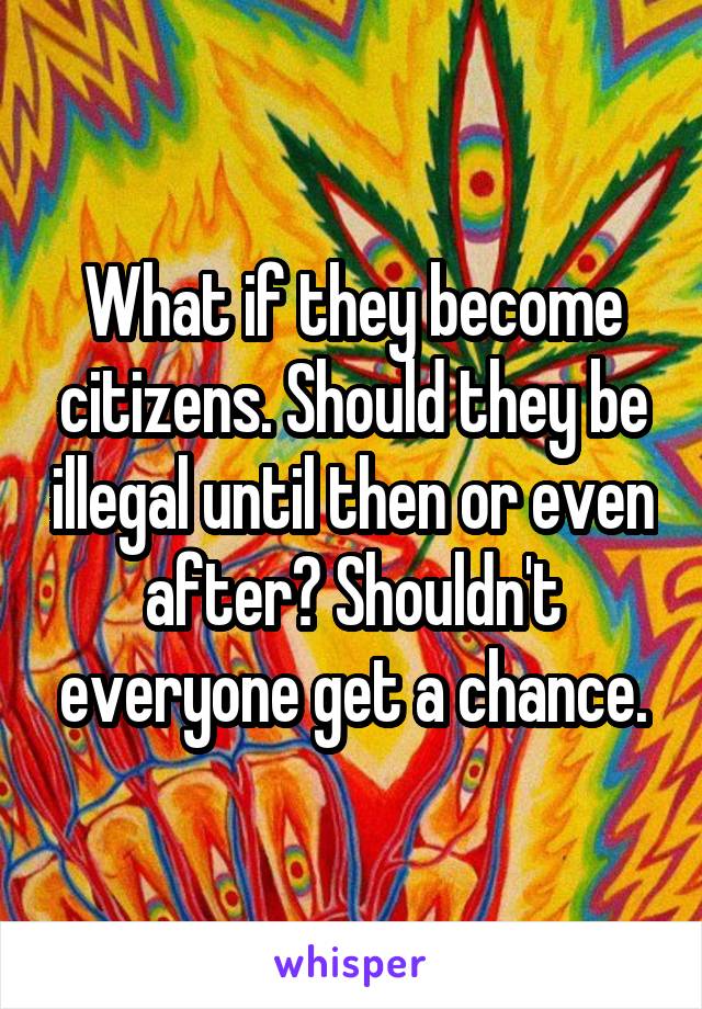 What if they become citizens. Should they be illegal until then or even after? Shouldn't everyone get a chance.