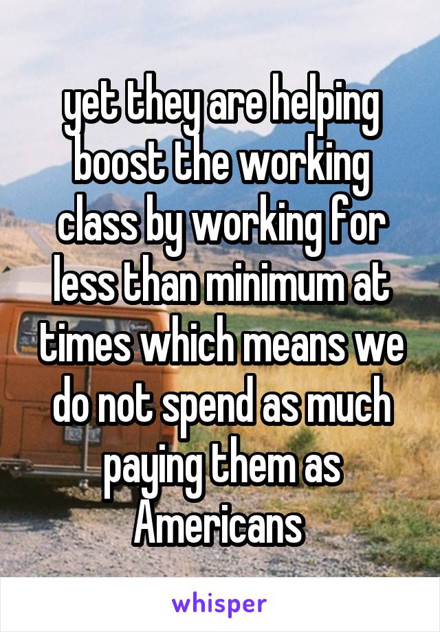 yet they are helping boost the working class by working for less than minimum at times which means we do not spend as much paying them as Americans 